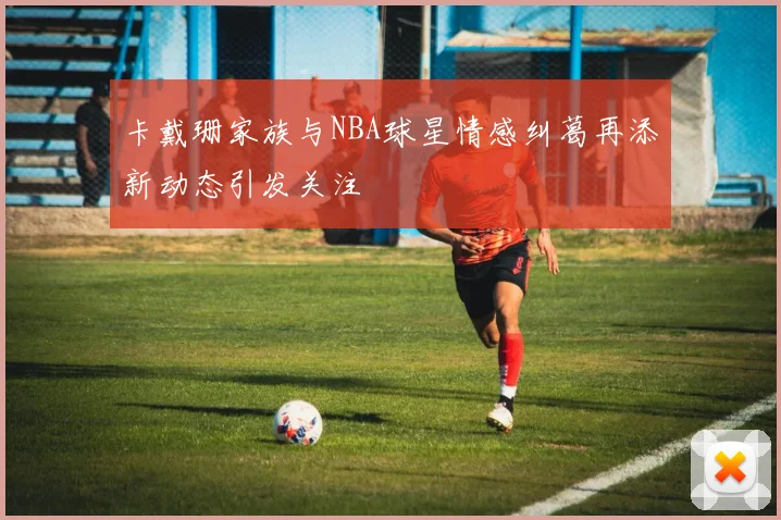 卡戴珊家族与NBA球星情感纠葛再添新动态引发关注