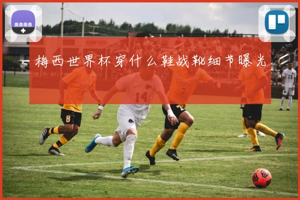 梅西世界杯穿什么鞋战靴细节曝光