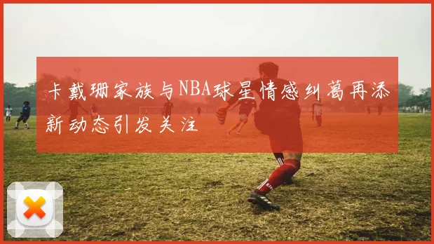 卡戴珊家族与NBA球星情感纠葛再添新动态引发关注
