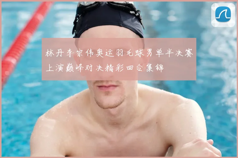 林丹李宗伟奥运羽毛球男单半决赛上演巅峰对决精彩回合集锦