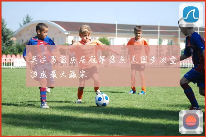 奥运男篮历届冠军盘点 美国多次登顶成最大赢家