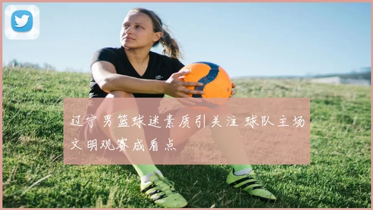 辽宁男篮球迷素质引关注 球队主场文明观赛成看点