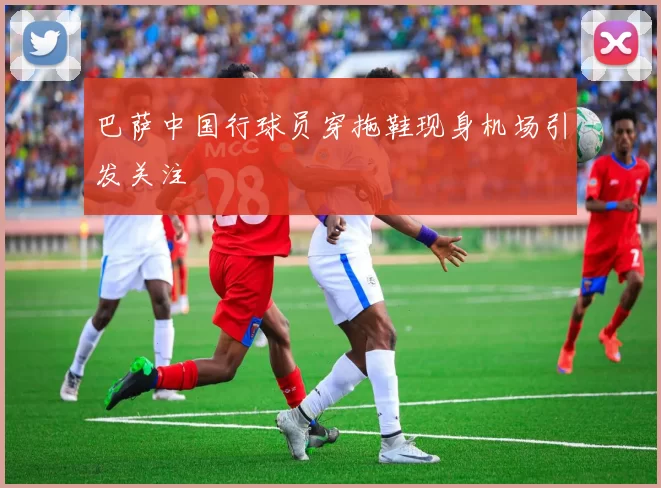 巴萨中国行球员穿拖鞋现身机场引发关注