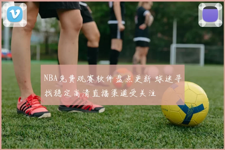 NBA免费观赛软件盘点更新 球迷寻找稳定高清直播渠道受关注