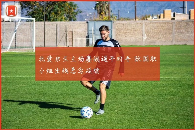 北爱尔兰主场鏖战逼平对手 欧国联小组出线悬念延续