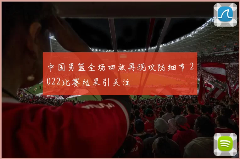中国男篮全场回放再现攻防细节 2022比赛结果引关注
