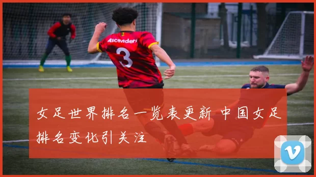 女足世界排名一览表更新 中国女足排名变化引关注
