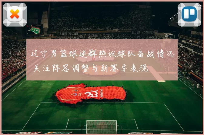 辽宁男篮球迷群热议球队备战情况 关注阵容调整与新赛季表现