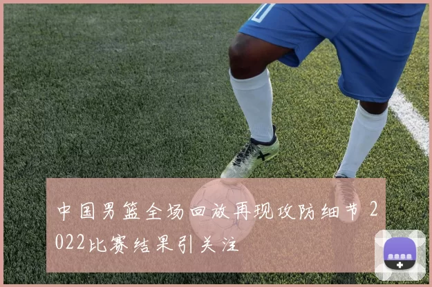 中国男篮全场回放再现攻防细节 2022比赛结果引关注