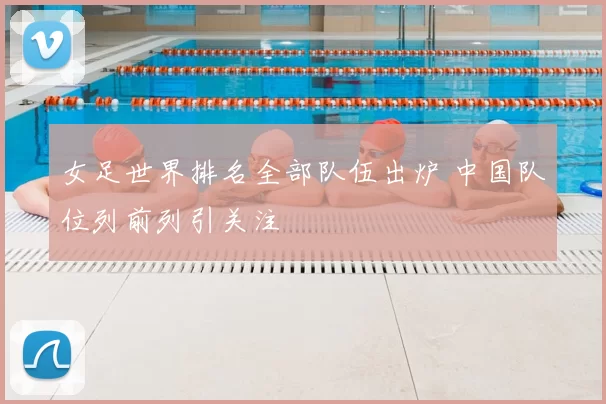 女足世界排名全部队伍出炉 中国队位列前列引关注